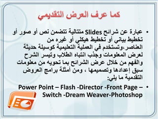 ‫• عبارة عن شرائح ‪ Slides‬متتالٌة تتضمن نص أو صور أو‬
              ‫تخطٌط بٌانً أو تخطٌط هٌكلً أو غٌره من‬
    ‫العناصر،وتستخدم فً العملٌة التعلٌمٌة كوسٌلة حدٌثة‬
     ‫لعرض المعلومات وجذب انتباه الطالب وتٌسر الشرح‬
  ‫والفهم من خالل عرض الشرائح بما تحوٌه من معلومات‬
    ‫سبق إعدادها وتصمٌمها ، ومن أمثلة برامج العروض‬
                                        ‫التقدمٌة ما ٌلً:‬
   ‫• – ‪Power Point – Flash -Director -Front Page‬‬
            ‫‪Switch -Dream Weaver-Photoshop‬‬
 