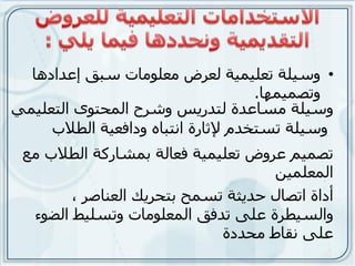 ‫• وسيلت تعليويت لعرض هعلىهاث سبق إعذادها‬
                                     ‫وتصويوها.‬
‫وسيلت هساعذة لتذريس وشرح الوحتىي التعليوي‬
     ‫وسيلت تستخذم إلثارة انتباه ودافعيت الطالب‬
 ‫تصوين عروض تعليويت فعالت بوشاركت الطالب هع‬
                                    ‫الوعلوين‬
        ‫أداة اتصال حذيثت تسوح بتحريك العناصر ،‬
  ‫والسيطرة علً تذفق الوعلىهاث وتسليظ الضىء‬
                             ‫علً نقاط هحذدة‬
 