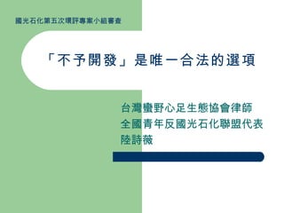 「不予開發」是唯一合法的選項 台灣蠻野心足生態協會律師 全國青年反國光石化聯盟代表 陸詩薇 國光石化第五次環評專案小組審查 