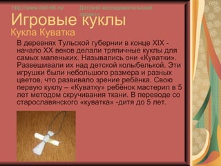 Игровые куклы Кукла Куватка В деревнях Тульской губернии в конце Х I Х - начало ХХ веков делали тряпичные куклы для самых маленьких. Назывались они «Куватки».  Развешивали их над детской колыбелькой. Эти игрушки были небольшого размера и разных цветов, что развивало зрение ребёнка. Свою первую куклу – «Куватку» ребёнок мастерил в 5 лет методом скручивания ткани. В переводе со старославянского «куватка» -дитя до 5 лет.  http://www.deti-66.ru / Детский исследовательский проект» 