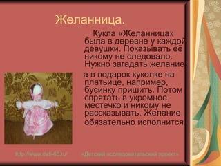 Желанница.  Кукла «Желанница» была в деревне у каждой девушки. Показывать её никому не следовало. Нужно загадать желание,  а в подарок куколке на платьице, например, бусинку пришить. Потом спрятать в укромное местечко и никому не рассказывать. Желание обязательно исполнится.   «Детский исследовательский проект» http://www.deti-66.ru / 