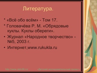 Литература. * «Всё обо всём» - Том 17. * Головачёва Р. М. «Обрядовые куклы. Куклы обереги».  Журнал «Народное творчество» - №5, 2003 г. Интернет, www . rukukla . ru «Детский исследовательский проект» http://www.deti-66.ru / 