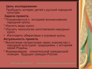 Цель исследования . Пробудить интерес детей к русской народной  культуре. Задачи проекта. * Познакомиться с  историей возникновения народной куклы. * Изучить виды кукол. * Изучить технологию изготовления народных кукол. Изготовить обереговые и игровые куклы. Актуальность проекта. * Воспитание патриотизма через знакомство с  народной культурой, традициями, с историей своей Родины. * Формирование  сознательной гражданской позиции  будущих граждан России. «Детский исследовательский проект» http://www.deti-66.ru / 
