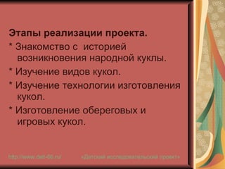 Этапы реализации проекта. * Знакомство с  историей возникновения народной куклы. * Изучение видов кукол. * Изучение технологии изготовления кукол. * Изготовление обереговых и игровых кукол. «Детский исследовательский проект» http://www.deti-66.ru / 
