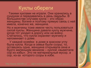 Куклы обереги Такими куклами не играли. Они хранились в сундуках и передавались в день свадьбы. В большинстве случаев кукла – это образ женщины, богини и поэтому прямую связь с ней имела, конечно же, женщина. Но и мужчины тоже имели честь пользоваться силой куклы. Женщина давала куклу мужчине, когда тот уходил в дорогу или на войну. Считалось, что кукла охраняет мужчину и напоминает о доме. У каждой хозяйки  в доме в красном углу была кукла. Когда в семье были ссоры, то, оставшись одна, женщина открывала окна и будто маленьким веником – куклой «выметала сор из избы». Это не материальный мусор, а сор, из-за  которого ссоры в избе. http://www.deti-66.ru / «Детский исследовательский проект» 