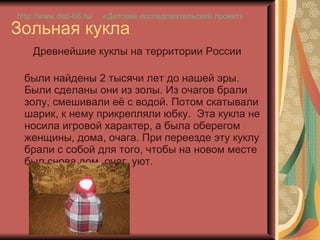 Зольная кукла Древнейшие куклы на территории России  были найдены 2 тысячи лет до нашей эры. Были сделаны они из золы. Из очагов брали золу, смешивали её с водой. Потом скатывали шарик, к нему прикрепляли юбку.  Эта кукла не носила игровой характер, а была оберегом женщины, дома, очага. При переезде эту куклу брали с собой для того, чтобы на новом месте был снова дом, очаг, уют.  http://www.deti-66.ru / «Детский исследовательский проект» 