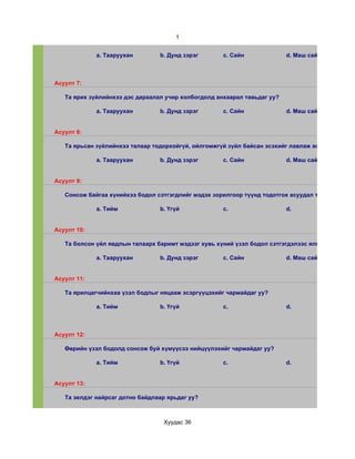 1


             a. Тааруухан        b. Дунд зэрэг       c. Сайн              d. Маш сайн



Асуулт 7:

   Та ярих зүйлийнхээ дэс дараалал учир холбогдолд анхаарал тавьдаг уу?

             a. Тааруухан        b. Дунд зэрэг       c. Сайн              d. Маш сайн


Асуулт 8:

   Та ярьсан зүйлийнхээ талаар тодорхойгүй, ойлгомжгүй зүйл байсан эсэхийг лавлаж асуудаг уу?

             a. Тааруухан        b. Дунд зэрэг       c. Сайн              d. Маш сайн


Асуулт 9:

   Сонсож байгаа хүнийхээ бодол сэтгэгдлийг мэдэх зорилгоор түүнд тодотгох асуудал тавьдаг уу?

             a. Тийм             b. Үгүй             c.                   d.


Асуулт 10:

   Та болсон үйл явдлын талаарх баримт мэдээг хувь хүний үзэл бодол сэтгэгдэлээс ялгаж чадах уу?

             a. Тааруухан        b. Дунд зэрэг       c. Сайн              d. Маш сайн


Асуулт 11:

   Та ярилцагчийнхаа үзэл бодлыг няцааж эсэргүүцэхийг чармайдаг уу?

             a. Тийм             b. Үгүй             c.                   d.



Асуулт 12:

   Өөрийн үзэл бодолд сонсож буй хүмүүсээ нийцүүлэхийг чармайдаг уу?

             a. Тийм             b. Үгүй             c.                   d.


Асуулт 13:

   Та эелдэг найрсаг дотно байдлаар ярьдаг уу?



                                  Хуудас 36
 