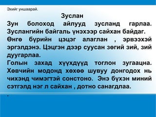 Эхийг уншаарай. Зуслан Зун болоход айлууд зусланд гарлаа. Зуслангийн байгаль үнэхээр сайхан байдаг. Өнгө бүрийн цэцэг алаглан , эрвээхэй эргэлдэнэ. Цэцгэн дээр суусан зөгий зий, зий дуугарлаа.  Голын захад хүүхдүүд тоглон зугаацна. Хөвчийн модонд хөхөө шувуу донгодох нь чихэнд чимэгтэй сонстоно.  Энэ бүхэн миний сэтгэлд нэг л сайхан , дотно санагдлаа.  . 