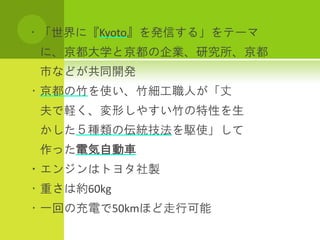 ・「世界に『Kyoto』を発信する」をテーマ
 に、京都大学と京都の企業、研究所、京都
 市などが共同開発
・京都の竹を使い、竹細工職人が「丈
 夫で軽く、変形しやすい竹の特性を生
 かした５種類の伝統技法を駆使」して
 作った電気自動車
・エンジンはトヨタ社製
・重さは約60kg
・一回の充電で50kmほど走行可能
 