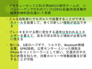 ・マサチューセッツ工科大学(MIT)の研究チームが、コ
 ペンハーゲンで行われていたCOP15会議(気候変動枠
 組条約締約国会議)にて発表
・どんな自転車にでもボルトで装着することができる
 ホイールを装着して、多くの新しい機能が追加でき
 る
・ブレーキをかける際に発生する通常は失われるエネ
 ルギーを蓄えて、坂をのぼる時など補助が必要な時
 に使える
・ 他には、3速のハブギア、トルク計、Bluetooth無線
  装置、GPRS接続、公害センサー といった機能を
  iPhoneをコントローラーとして使い、交通状況や大
  気の状態を知らせ、消費カロリーや移動距離を計算
  することが可能
 