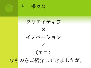 ・・・と、様々な


    クリエイティブ
      ×
    イノベーション
      ×
     （エコ）
なものをご紹介してきましたが、
 