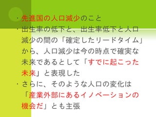 ・先進国の人口減少のこと
・出生率の低下と、出生率低下と人口
 減少の間の「確定したリードタイム」
 から、人口減少は今の時点で確実な
 未来であるとして「すでに起こった
 未来」と表現した
・さらに、そのような人口の変化は
 「産業外部にあるイノベーションの
 機会だ」とも主張
 