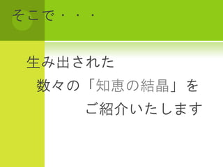 そこで・・・


生み出された
 数々の「知恵の結晶」を
    ご紹介いたします
 