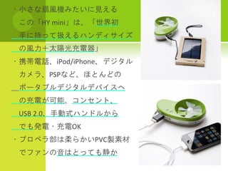 ・小さな扇風機みたいに見える
 この「HY mini」は、「世界初
 手に持って扱えるハンディサイズ
 の風力＋太陽光充電器」
・携帯電話、iPod/iPhone、デジタル
 カメラ、PSPなど、ほとんどの
 ポータブルデジタルデバイスへ
 の充電が可能。コンセント、
 USB 2.0、手動式ハンドルから
 でも発電・充電OK
・プロペラ部は柔らかいPVC製素材
 でファンの音はとっても静か
 