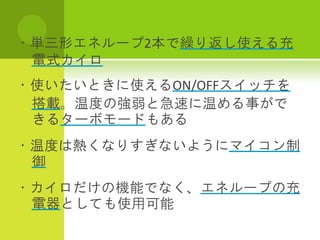 ・単三形エネループ2本で繰り返し使える充
 電式カイロ
・使いたいときに使えるON/OFFスイッチを
 搭載。温度の強弱と急速に温める事がで
 きるターボモードもある
・温度は熱くなりすぎないようにマイコン制
 御
・カイロだけの機能でなく、エネループの充
 電器としても使用可能
 