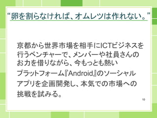 “卵を割らなければ、オムレツは作れない。”


 京都から世界市場を相手にICTビジネスを
 行うベンチャーで、メンバーや社員さんの
 お力を借りながら、今もっとも熱い
 プラットフォーム『Android』のソーシャル
 アプリを企画開発し、本気での市場への
 挑戦を試みる。
                       10
 