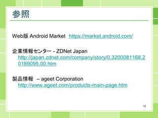 参照

Web版 Android Market https://market.android.com/

企業情報センター - ZDNet Japan
 http://japan.zdnet.com/company/story/0,3200081168,2
 0169095,00.htm

製品情報 – ageet Corporation
 http://www.ageet.com/products-main-page.htm


                                                   12
 