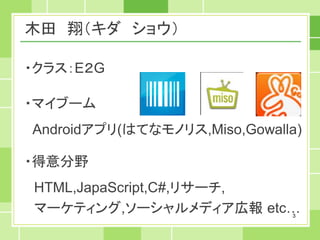 木田 翔（キダ ショウ）

・クラス：E２G

・マイブーム
Androidアプリ(はてなモノリス,Miso,Gowalla)

・得意分野
HTML,JapaScript,C#,リサーチ,
マーケティング,ソーシャルメディア広報 etc…      3
 