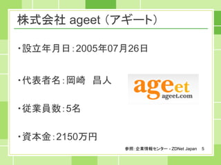 株式会社 ageet （アギート）

・設立年月日：2005年07月26日


・代表者名：岡崎 昌人

・従業員数：5名

・資本金：2150万円
              参照：企業情報センター - ZDNet Japan   5
 