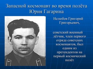 Запасной космонавт во время полёта Юрия Гагарина Нелюбов Григорий Григорьевич, советский военный лётчик, член первого отряда советских космонавтов, был одним из претендентов на первый космический полёт 
