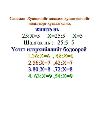 Санамж: Хуваагчийг олохдоо хуваагдагчийг
        ноогдворт хувааж олно.
            Жишээ нь
    25:X=5 X=25:5 X=5
    Шалгах нь : 25:5=5
Үсэгт илэрхийллийг бодоорой
      1.36:X=6 , 48:Х=6
      2.56:X=7 ,42:X=7
      3.80:X=8 ,72:X=8
      4. 63:X=9 ,54:Х=9
 