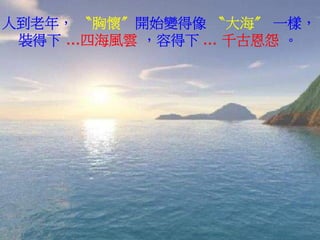 人到老年， 〝胸懷〞開始變得像 〝大海〞 一樣，
 裝得下 …四海風雲 ，容得下 … 千古恩怨 。
 