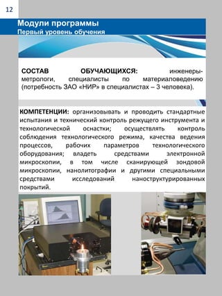 Инструменты и методы обработки твердых сплавов («Методы механической обработки твердых сплавов», «Инструменты из сверхтвердых материалов и абразивов», «Режимы обработки твердых сплавов», «Технологическое оборудование для обработки твердых сплавов» и др.)8Модули программыПервый уровень обученияСостав обучающихся: инженеры-механики по обслуживанию металлообрабатывающего оборудования, инженеры-технологи инструментального производства (потребность ЗАО «НИР» в специалистах – 6 человек).компетенции: навыки проектирования режущего инструмента для работы в условиях автоматизированного производства; проектирование технологической оснастки(штампов, пресс-форм, станочных приспособлений); проектирование технологических операций изготовления инструмента с покрытием; навыки эксплуатации специальных заточных станков для глубинного шлифования.  