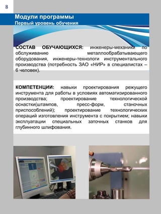  Процессы механообработки  инструментом с наноструктурированным покрытием («Методы механической обработки твердых сплавов», «Инструменты из сверхтвердых материалов и абразивов», «Понятие сверхточной лезвийной обработки», «Особенности процесса обработки на примере тонкого точения», «Модель стружкообразования», «Силы и температура в зоне резания», «Режимы обработки твердых сплавов»,«Технологическое оборудование для обработки твердых сплавов» и др.) 6Модули программыПервый уровень обученияСостав обучающихся: инженеры-механики; инженеры-технологи в области механической обработки (потребность ЗАО «НИР» в специалистах – 10 человек).компетенции: навыки и умения проектирования технологических процессов в условиях автоматизи-рованного производства; проектирование  и техно-логическое сопровождение операций механообработки на металлообрабатывающих центрах; умение выполнять расчеты режимов для условий высокоскоростного и силового резания труднообрабатываемых материалов. 