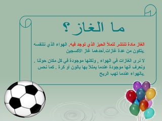 ما الغاز؟ الغاز مادة تنتشر لتملأ الحيز الذي توجد فيه .   الهواء الذي نتنفسه يتكون من عدة غازات . أحدهما غاز الأكسجين . لا نرى الغازات في الهواء  ,  ولكنها موجودة في كل مكان حولنا  .  ونعرف أنها موجودة عندما يمللأ بها بالون أو كرة  .  كما نحس بالهواء عندما تهب الريح  . 