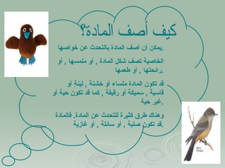 كيف أصف المادة؟ يمكن أن أصف المادة بالتحدث عن خواصها . الخاصية تصف شكل المادة  ,  أو ملمسها  ,  أو رائحتها  ,  أو طعمها  . قد تكون المادة ملساء أو خشنةً  ,  لينةٍ أو قاسيةً  ,  سميكةً أو رقيقةً  ,  كما قد تكون حية أو غير حية . وهناك طرق كثيرة للتحدث عن المادة .  فالمادة قد تكون صلبة  ,  أو سائلة  ,  أو غازية . 