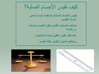 كيف نقيس الأجسام الصلبة؟ نقيس الأجسام الصلبة باستخدام أدوات تسمى أدوات القياس  . تستخدم المسطرة لقياس طول الجسم وعرضه وارتفاعه . المساطر تقيس الطول بوحدة السنتيمتر  . يستخدم الميزان لقياس كتلة الجسم . 
