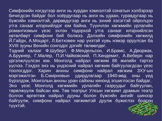 Симфонийн нэгдүгээр анги нь хурдан хэмнэлтэй сонатын хэлбэрээр бичигдсэн байдаг бол хоёрдугаар нь анги нь удаан, гуравдугаар нь бүжгийн хэмнэлтэй, дөрөвдүгээр анги нь эхний хэсэгтэй ойролцоо утга санааг илэрхийлдэг юм байна. Түүнчлэн хөгжмийн урлагийн романтизмын үеэс эхлэн тодорхой утга санааг илэрхийлсэн хөтөлбөрт симфони бий болжээ. Дэлхийн симфонийн хөгжилд Й.Гайдн, А.Моцарт, Л.Бетховен нар үнэтэй хувь нэмэр оруулсан ба XVIII зууны Венийн сонгодог дэгийг төлөөлдөг.  Тэдний халааг Ф.Шуберт, Ф.Мендельсон, И.Брамс, А.Дворжак, А.Брукнер, Г.Малер, П.И.Чайковский, П.Хиндемит, А.Веберн нар үргэлжлүүлсэн юм. Монголд найрал хөгжим 86 жилийн тэртээ үүсчээ. Гэхдээ энэ нь үндэсний найрал хөгжим байгуулагдсан үеэс тоологддог. Харин анхны симфони найрал хөгжим ЗХУ-ын мэргэжилтэн Б.Смирновын удирдлагаар 1940-өөд оны үед бүрэлдэж, Монголын анхны уран сайхны кинонд эгшиглэсэн байдаг.  Энэ үеэс Монголд хөгжмийн урлагийн газруудыг байгуулан, төрөлжүүлж байсан юм. Төв театрыг Улсын хөгжимт драмын театр болгон өргөтгөж найрал дууны болон бүжгийн ангийг шинээр байгуулж, симфони найрал хөгжимтэй дуулж бүжиглэх болсон түүхтэй. 