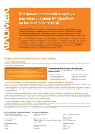Программа поэтапной миграции
                         для пользователей HP OpenView
                         на Naumen Service Desk
                         Компания NAUMEN, лидер российского рынка решений для автоматизации ITSM-процессов,
                         предлагает предприятиям-пользователям лицензионного продукта HP OpenView Service Desk
                         льготную программу миграции, позволяющую в сжатые сроки и с оптимальными затратами
                         продолжить развитие своих ИТ-процессов на основе программного продукта Naumen Service Desk.

                         Цель нашего предложения – помочь тем, кто планирует дальнейшее развитие сервисного подхода
                         на предприятии и в тоже время стремится оптимизировать свой бюджет затрат. Для таких компаний
                         мы предлагаем возможность перейти к использованию продукта Naumen Service Desk, успешно
                         применяющегося на многих предприятиях России и обладающего сертификатом PinkVERIFY,
                         подтверждающим соответствие продукта рекомендациям ITIL v3.




Предлагаемая Программа миграции состоит из 6 шагов:
1-й шаг: миграция лицензий
Простота и прозрачность лицензионной политики Naumen Service Desk позволяют точно определить необходимый объем инвестиций и избежать скрытых за-
трат на развитие функциональности.

   льготное предложение для участников программы миграции:                 серверная лицензия Naumen Service Desk предоставляет право
                                                                           на использование базовых модулей, функционально покрывающих
   • серверная лицензия Naumen Service Desk – бесплатно;                   следующие процессы:
   • пользовательские лицензии – 50% от стоимости по прайс-листу.
   Дополнительные возможности для оптимизации бюджета дает возмож-           > служба Service Desk;                 > управление конфигурациями;
   ность использования как именных, так и конкурентных пользовательских      > управление инцидентами;              > управление изменениями;
   лицензий.                                                                 > управление проблемами;               > управление релизами;
                                                                             > управление уровнем сервиса;          > управление доступностью.

2-й шаг: обследование текущей Практики уПравления ит, реинжиниринг бизнес-Процессов
Опыт более 180 проектов, выполненных с участием наших специалистов в РФ и странах СНГ, свидетельствует, что при внедрении сервисного подхода или пере-
ходе на новую платформу управления ИТ в большинстве случаев требуется пересмотр действующих процессов и процедур.
В рамках этого этапа мы готовы провести обследование ИТ-процессов вашего предприятия, обновить процессную документацию и регламенты. Готовый на-
бор метрик и KPI, а также преднастроенные формы отчетов по всем основным процессам позволят вам после начала эксплуатации сразу же начать измерение
и улучшение процессов.

3-й шаг: инсталляция NaumeN SerVice DeSk и Перенос бизнес-логики, в том числе реализация метрик и отчетов
Бизнес-логика, реализованная в HP OV SD, легко переносится в Naumen Service Desk в ручном или автоматизированном режиме, так как модель основных объ-
ектов в этих продуктах во многом похожа. При этом одним из ключевых преимуществ нового решения является наличие у Naumen Service Desk инструментов
настройки, позволяющих совершенствовать и развивать систему силами ИТ-службы.

4-й шаг: интеграция с mS actiVe DirectOry и/или другими системами
Следующим шагом является интеграция с MS Active Directory и/или кадровыми системами для синхронизации данных об организационной структуре и сотруд-
никах, а также для прозрачной аутентификации пользователей при входе в систему.
Наши специалисты готовы выполнить работы по интеграции Naumen Service Desk с другими внешними системами. Затраты на эти работы значительно снижают-
ся за счет применения готовых интеграционных адаптеров и программного интерфейса (WS API).


опыт интеграции Naumen Service Desk с другими приложениями
управление инфраструктурой:                        управление проектами:                              учетные и кадровые системы:
Nagios, SMS, MOM/SCOM, LANDesk, ProLAN             MS Project                                         1С
                                                                                                      SAP ERP (SAP HR)
Портальные решения:                                другие продукты Naumen:                            БОСС Кадровик
MS SharePoint                                      Naumen Inventory, IP call-центр Naumen Phone,      Oracle e-Business Suite
                                                   Naumen CRM
биллинговые системы:                                                                                  Почтовые системы:
CBOSS                                              офисные приложения:                                Lotus
Forward                                            MS Office                                          MS Exchange
Onyma                                              OpenOffice                                         IBM eGate
 