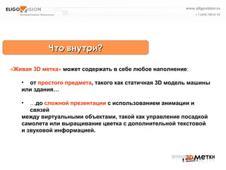 Что внутри? « Живая 3D метка »   может содержать в себе   любое наполнение :  от  простого предмета , такого как статичная  3D  модель машины или здания… … до  сложной презентации  с использованием   анимации и связей  между виртуальными объектами, такой как управление посадкой  самолета или выращивание цветка с дополнительной текстовой  и звуковой информацией. 