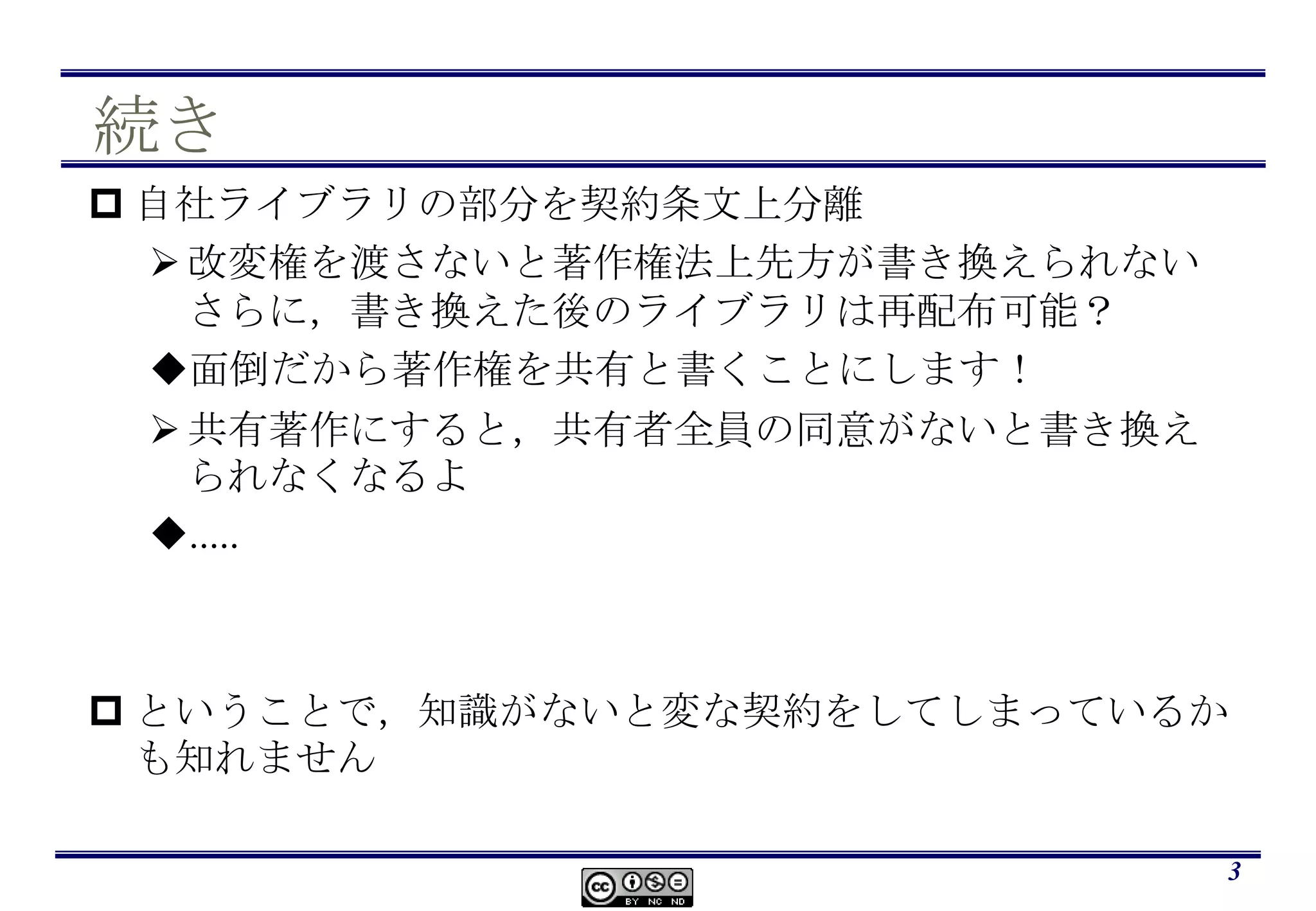 続き自社ライブラリの部分を契約条文上分離改変権を渡さないと著作権法上先方が書き換えられないさらに，書き換えた後のライブラリは再配布可能？面倒だから著作権を共有と書くことにします！共有著作にすると，共有者全員の同意がないと書き換えられなくなるよ.....ということで，知識がないと変な契約をしてしまっているかも知れません3