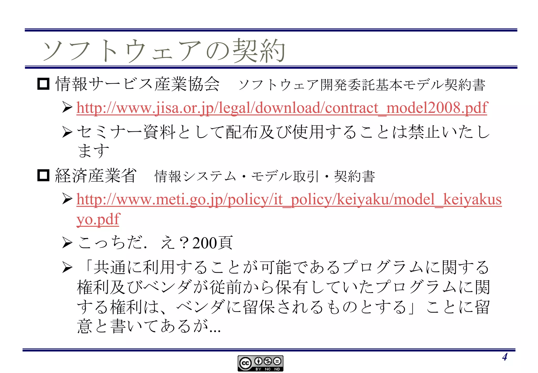 ソフトウェアの契約情報サービス産業協会　ソフトウェア開発委託基本モデル契約書http://www.jisa.or.jp/legal/download/contract_model2008.pdfセミナー資料として配布及び使用することは禁止いたします経済産業省　情報システム・モデル取引・契約書http://www.meti.go.jp/policy/it_policy/keiyaku/model_keiyakusyo.pdfこっちだ．え？200頁「共通に利用することが可能であるプログラムに関する権利及びベンダが従前から保有していたプログラムに関する権利は、ベンダに留保されるものとする」ことに留意と書いてあるが...4