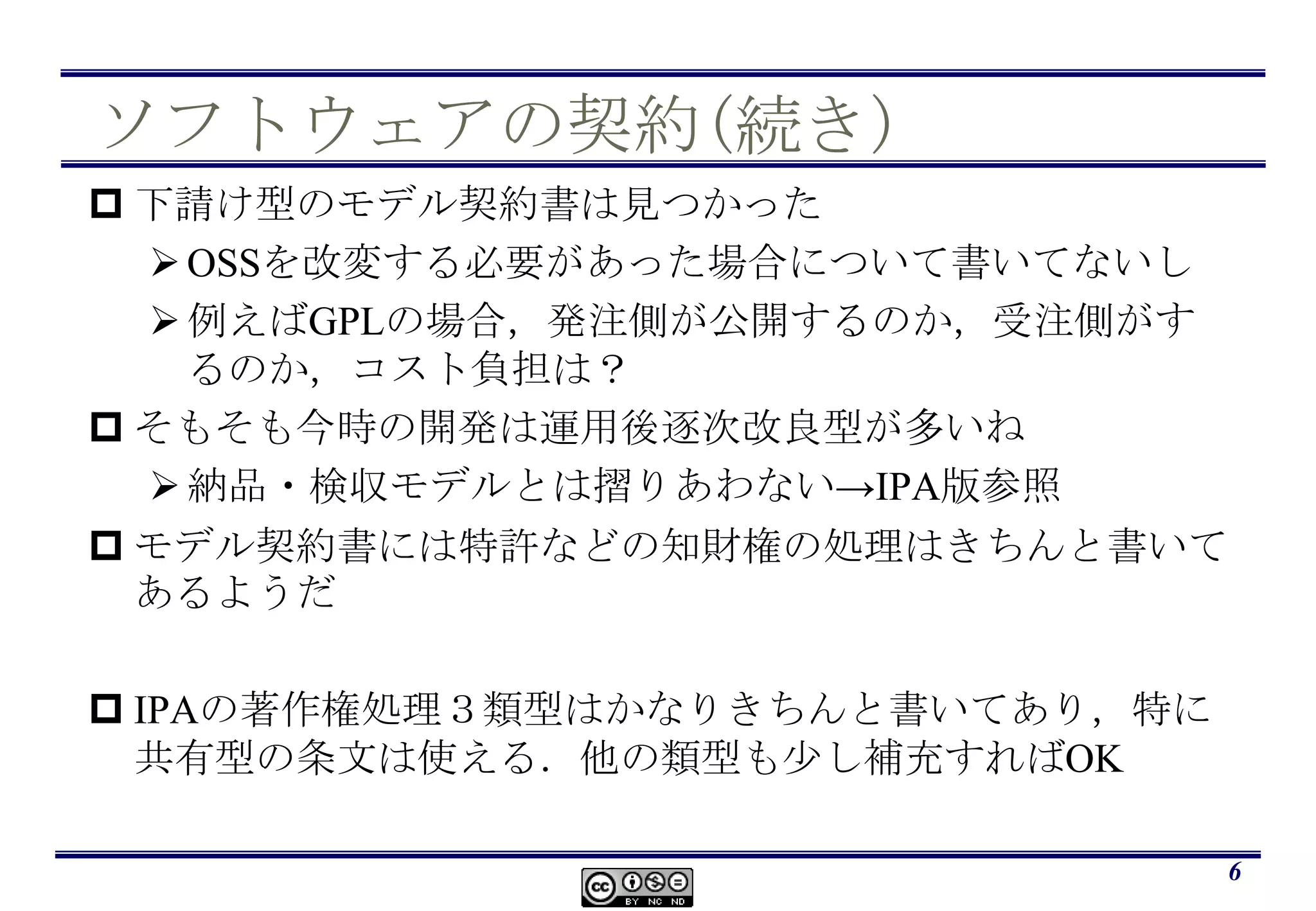 ソフトウェアの契約(続き)下請け型のモデル契約書は見つかったOSSを改変する必要があった場合について書いてないし例えばGPLの場合，発注側が公開するのか，受注側がするのか，コスト負担は？そもそも今時の開発は運用後逐次改良型が多いね納品・検収モデルとは摺りあわない->IPA版参照モデル契約書には特許などの知財権の処理はきちんと書いてあるようだIPAの著作権処理３類型はかなりきちんと書いてあり，特に共有型の条文は使える．他の類型も少し補充すればOK6