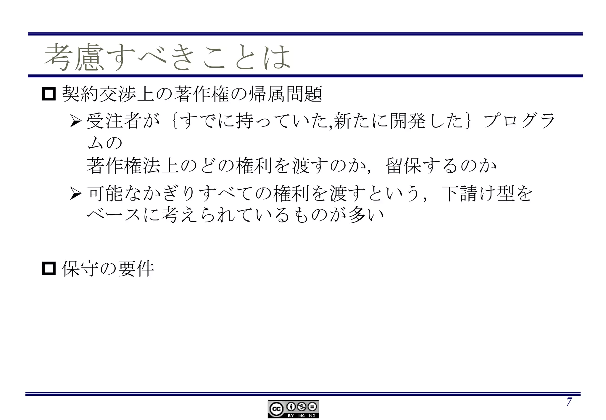 考慮すべきことは契約交渉上の著作権の帰属問題受注者が｛すでに持っていた,新たに開発した｝プログラムの著作権法上のどの権利を渡すのか，留保するのか可能なかぎりすべての権利を渡すという，下請け型をベースに考えられているものが多い保守の要件7