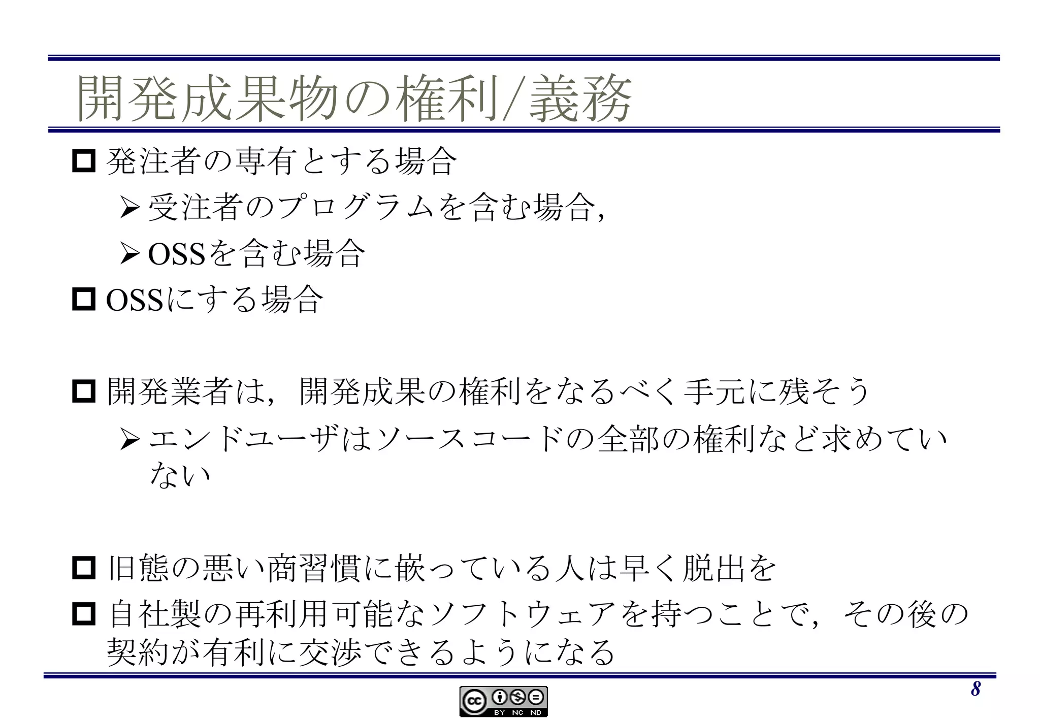 開発成果物の権利/義務発注者の専有とする場合受注者のプログラムを含む場合，OSSを含む場合OSSにする場合開発業者は，開発成果の権利をなるべく手元に残そうエンドユーザはソースコードの全部の権利など求めていない旧態の悪い商習慣に嵌っている人は早く脱出を自社製の再利用可能なソフトウェアを持つことで，その後の契約が有利に交渉できるようになる8