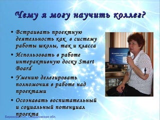Ч ему я могу научить коллег? Встраивать проектную деятельность как  в систему работы школы, так и класса Использовать в работе интерактивную доску  Smart Board Умению делегировать полномочия в работе над проектами Осознавать воспитательный и социальный потенциал проекта 