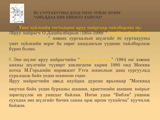 ЁС СУРТАХУУНЫ ДЭЭД ҮНЭТ ЗҮЙЛС БУЮУ
            “АМЬДДАА БИЕ БИЕНЭЭ ХАЙРЛА”

   Үнэт зүйлсийн тогтолцоог яруу найргаар тайлбарлах нь:
Яруу найрагч О.Дашбалбарын /1955­1999/ “Амьддаа бие биенээ 
хайрла,хүмүүс  ээ”  хэмээх  сургаалын  шүлгийг  ёс  суртахууны 
үнэт  зүйлсийн  эерэг  ба  сөрөг  хандлагын  үүднээс  тайлбарлаж 
бүрэн болно.

.  Энэ  шүлэг  яруу  найрагчийн  “Оддын  аялгуу”  /1984  он/  хэмээх 
анхны  шүлгийн  түүвэрт  хэвлэгдсэн  харин  1980  онд  Москва 
хотод  М.Горькийн  нэрэмжит  Утга  зохиолын  дээд  сургуульд 
суралцаж байх үедээ зохиосон гэдэг. 
Яруу  найрагчийн  амьд  ахуйдаа  дурсан  ярьснаар  ”Москвад 
                                                             
оюутан  байх  үедээ  бурханы  шашин,  христосийн  шашин хоёрыг 
зэрэгцүүлж  их  уншдаг  байлаа.  Нэгэн  удаа  “Библи”  уншиж 
суухдаа энэ шүлгийг бичих санаа орж ирсэн тухайгаа” хуучилж 
байжээ. 
 