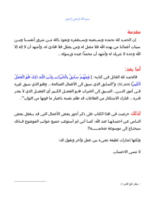 ‫بسم الله الرحمن الرحيم‬


                                                                                                  ‫مقدمة‬
‫إن الحمــد لله نحمده ونســتعينه ونســتغفره ونعوذ بالله مــن شرور أنفســنا ومــن‬
‫سيئات أعمالنا من يهده ا فل مضل له ومن يضلل فل هادي له، وأشهد أن ل إله إل‬
                                     ‫ا وحده ل شريك له وأشهد أن محمدا عبده ورسوله...‬


                                                                                                ‫أما بعد:‬
‫فالحمـد لله القائل فـي كتابـه: } وَمِنْهُـمْ سـَابِقٌ بِالْخَيْرَاتـ بِإِذْـنِ اللّـهِ ذلِـكَ هُوَ الْفضْلُ‬
    ‫َ‬              ‫َ‬                   ‫ِ‬
‫و"السـابق الذي سـبق إلى العمال الصـالحة... وهـو الذي سـبق غيره‬                           ‫)فاطـر:23(‬    ‫الْكَبِيرُ{‬
‫فــي أمور الديــن.. الســبق إلى الخيرات هــو الفضــل الكــبير أي الفضــل الذي ل يقدر‬
     ‫قدره... فتارك الستكثار من الطاعات قد ظلم نفسه باعتبار ما فوتها من الثواب"1.‬


‫حرصـت فـي هذا الكتاب على ذكـر أجور بعـض العمال التـي قـد يــغفل بعـض‬                                  ‫لذلك‬
‫النــاس عـن احتسـابهـا عنـد ا، كمــا أنـي لم أسـتوعب جميـع جوانـب الموضوع فــذلك‬
                                                                ‫سيحتـاج إلى موسوعة ضخمــــــة!!‬

                                      ‫ولكنها إشارات لطيفة تضيء بين عمل وآخر وتقول لك:‬

                                                                                     ‫ل تنسي الحتساب.‬




                                                                                           ‫1 - ينظر فتح القدير/٤.‬
 