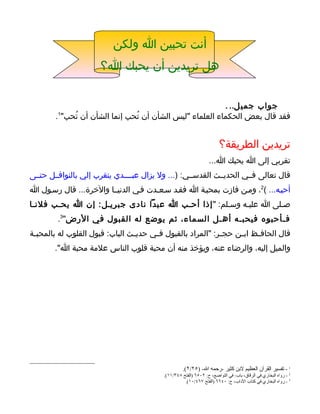 ‫أنت تحبين ا ولكن‬
                       ‫هل تريدين أن يحبك ا؟‬


                                                           ‫جواب جمي ل.. .‬
        ‫فقد قال بعض الحكماء العلماء "ليس الشأن أن تُحب إنما الشأن أن تُحب"1.‬


                                                                        ‫تريدين الطريقة؟‬
                                                                   ‫تقربي إلى ا يحبك ا...‬
‫قال تعالى فــي الحديــث القدســي: )... ول يزال عبــــدي يتقرب إلي بالنوافــل حتــى‬
‫أحبـه... (2، ومـن فازت بمحبـة ا فقـد سـعـدت فـي الدنيــا والخرة... قال رسـول ا‬
‫صـلى ا عليـه وسـلم: " إذا أحـب ا عبدا نادى جبريـل: إن ا يحـب فلنـا‬
         ‫فـأحبوه فيحبـه أهـل السماء، ثم يوضع له القبول في الرض"3.‬
‫قال الحاف ـظ اب ـن حج ـر: "المراد بالقبول ف ـي حدي ـث الباب: قبول القلوب له بالمحب ـة‬
 ‫ـ‬                               ‫ـ‬      ‫ـ‬                     ‫ـ‬     ‫ـ‬     ‫ـ‬
        ‫والميل إليه، والرضاء عنه، ويؤخذ منه أن محبة قلوب الناس علمة محبة ا".‬




                                                     ‫1 - تفسير القرآن العظيم لبن كثير -رحمه ال- )٥٢/٢(.‬
                                           ‫2 - رواه البخاري في الرقاق، باب: في التواضع، ح: ٢٠٥٦ )الفتح ٨٤٣/١١(.‬
                                                     ‫3 - رواه البخاري في كتاب الداب، ح: ٠٤٦٦ )الفتح ٧٦٤/٠١(.‬
 