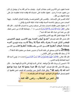 ‫عندمـا عفوت عـن الخريـن قمـت بعبادات كثيرة... وصـلت مـا أمـر ا بـه أن يوصـل إن كان‬
‫مـن عفوت عنـه ذا رحـم... عفوك علمـة على خشيتـك لله وهذه عبادة عظيمـة تدل على‬
                                                                                ‫عبادة الخوف من ا...‬
‫كذلك الص ـبر على الس ـاءة... والص ـبر على العف ـو نفس ـه يرفع ـك المنازل العالي ـة... وبهذا‬
          ‫ـ‬                 ‫ـ‬       ‫ـ‬      ‫ـ‬            ‫ـ‬            ‫ـ‬           ‫ـ‬
                   ‫أصبحت ممن يدرءون بالحسنة السيئة وهذه عبادة جليلة فأبشري وأملي...‬
‫7- إن عفوك عمـن ظلمـك إحسـان منـك إلى مسـلم ترجيـن بـه إحسـان ا إليـك... قال ا‬
‫تعالى: }هَل جَزَاء الِح ْسَانِ إ ِل الِح ْسَانُ{ )الرحمـن:٠٦(. "... ومعاملة ا له من جنس عمله,‬
                                                       ‫ّ ْ‬              ‫ْ‬         ‫ْ‬
                                                       ‫فإن من عفـا عن عبـاد ا عفـا ا عنـه"1.‬
                                                    ‫8- أل يفوتك فضل ا يوم الثنين والخميس...‬
‫قال صـلى ا عليـه وسـلم: " تفتـح أبواب الجنـة يوم الثنيـن, ويوم الخميـس‬
                                                  ‫ـ‬    ‫ـ‬        ‫ـ‬
‫فيغف ــر لك ــل عب ــد ل يشرك بالله شيئا إل رج ل ً كان ــت بين ــه وبي ــن أخي ــه‬
‫شحناء2, فيقال: أنظروا هذيـــن حتـــى يصـــطلحا. أنظروا هذيـــن حتـــى‬
                                                                   ‫يصطلحا"‬
  ‫وأسألك بالله. ما الذي يستحق في هذه الدنيا أن تحرمي نفسك من مغفرة ا لجله؟!...‬
                                                                  ‫3‬



                                                         ‫9- أن يحبك ا وهذه من أغلى الماني...‬
‫قال ا تعالى: }فَاعْـفُ عَنْهُـمْ وَاص ْـفَح إِنّـ اللّـهَ يُحِبّـ الْمُحْـسِنِينَ{ )المائدة:٣١(. ومـن أحبـه ا‬
                                                                  ‫ْ‬
                                                                         ‫أحبته الملئكة وأحبه الناس...‬
‫01- احتسبي أن يزيدك ا عزا ورفعة , إما في الدنيا وإما في الخرة أو فيهما معا ... قال‬
‫رسـول ا صـلى ا عليـه وسـلم: "و ما زاد ا عبدا بعفوا إل عزا، و ما توا ضع‬
‫أ حد لله إل رف عه ا"4. وهل هناك أفضل ممن تواضعت لله فعفت عمن ظلمها. إن‬
                                 ‫العفو ليشمل التواضع كل التواضع.. فهنيئا لك العز والرفعــة...‬

                    ‫قال عمر بن الخطاب ـ رضي ا عنه ـ:‬


                                                                          ‫1 - اختيار الولى، لبن سعدي رحمه ال )ص ٤٧(.‬
                                                                                                  ‫2 - عداوة وبغضاء.‬
                                                                                                  ‫3 - مسلم )٥٦٥٢(.‬
                                                                                                     ‫4 - رواه مسلم .‬
 