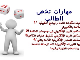 1/  يعرف المكونات المادية والبرامج التطبيقية  الخاصة بالكمبيوتر 2/ ي ستخدم البريد الإلكتروني فى مجموعات المناقشة  3/ يستخدم البريد الإلكتروني لتنشيط عمليات التفاعل 4/ يستخدم المصادر الإلكترونية المتاحة والتي  فيها المقررات   الإلكترونية  ذات  الوسائط المتعددة والماسحات   الضوئية وغيرها   . مهارات تخص الطالب 