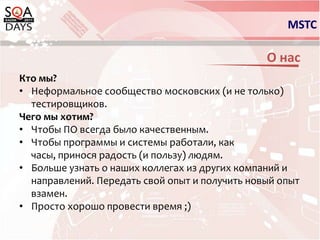 MSTCО насКто мы?Неформальное сообщество московских (и не только) тестировщиков.Чего мы хотим?Чтобы ПО всегда было качественным.Чтобы программы и системы работали, как часы, принося радость (и пользу) людям.Больше узнать о наших коллегах из других компаний и направлений. Передать свой опыт и получить новый опыт взамен.Просто хорошо провести время ;)