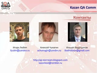Kazan QA CommКонтактыИгорь Любинilyubin@yandex.ruАлексей Чумагинachumagin@yandex.ruИльшат Бадртдиновibadrtdinov@gmail.comhttp://ap-test-team.blogspot.comkazantest@rambler.ru
