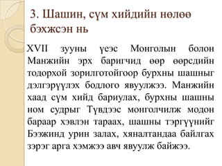 3. Шашин, сүм хийдийн нөлөө бэхжсэн ньXVII зууны үеэс Монголын болон Манжийн эрх баригчид өөр өөрсдийн тодорхой зорилготойгоор бурхны шашныг дэлгэрүүлэх бодлого явуулжээ. Манжийн хаад сүм хийд бариулах, бурхны шашны ном судрыг Түвдээс монголчилж модон бараар хэвлэн тараах, шашны тэргүүнийг Бээжинд урин залах, хяналтандаа байлгах зэрэг арга хэмжээ авч явуулж байжээ.