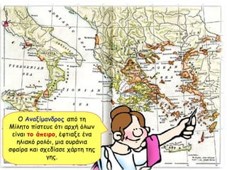 Ο  Αναξίμανδρος   από τη Μίλητο πίστευε ότι αρχή όλων είναι  το άπειρο , έφτιαξε ένα ηλιακό ρολόι, μια ουράνια σφαίρα και σχεδίασε χάρτη της γης. 