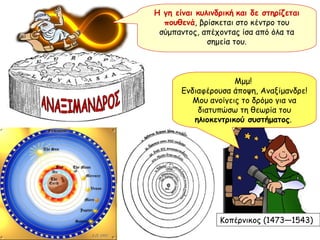 Η γη είναι κυλινδρική   και δε στηρίζεται πουθενά , βρίσκεται στο κέντρο του σύμπαντος, απέχοντας ίσα από όλα τα σημεία του. ΑΝΑΞΙΜΑΝΔΡΟΣ Μμμ!  Ενδιαφέρουσα άποψη, Αναξίμανδρε! Μου ανοίγεις το δρόμο για να διατυπώσω τη θεωρία του  ηλιοκεντρικού συστήματος .  Κοπέρνικος (1473—1543) 